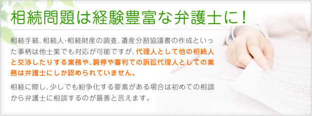 相続問題は経験豊富な弁護士に！相続手続、相続人・相続財産の調査、遺産分割協議書の作成といった事柄は他士業でも対応が可能ですが、代理人として他の相続人と交渉したりする業務や、調停や審判での訴訟代理人としての業務は弁護士にしか認められていません。相続に際し、少しでも紛争化する要素がある場合は初めての相談から弁護士に相談するのが最善と言えます。