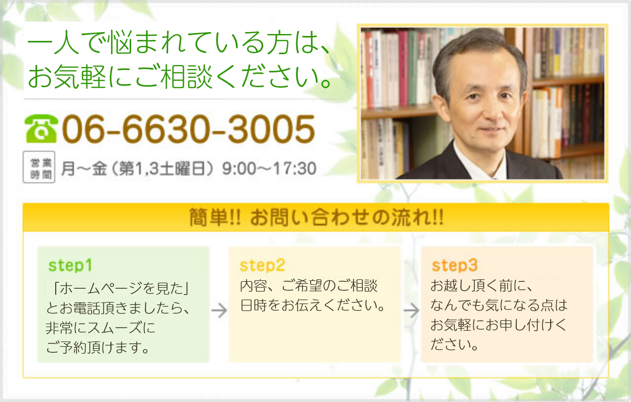 一人で悩まれている方は、お気軽にご相談ください。06-6630-3005 営業時間 月～金（第1,3土曜日）9:00～18:00 簡単!! お問い合わせの流れ!! step1 「ホームページを見た」とお電話頂きましたら、非常にスムーズにご予約頂けます。step2 内容、ご希望のご相談日時をお伝えください。 step3 お越し頂く前に、なんでも気になる点はお気軽にお申し付けください。
